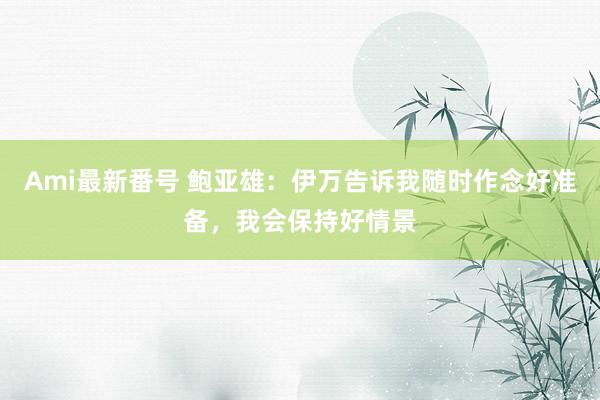 Ami最新番号 鲍亚雄：伊万告诉我随时作念好准备，我会保持好情景