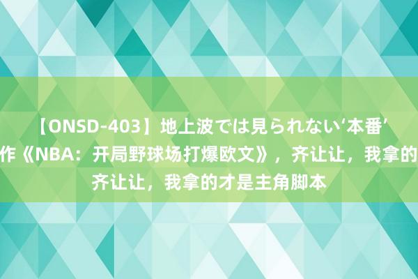 【ONSD-403】地上波では見られない‘本番’4時間 热血巨作《NBA：开局野球场打爆欧文》，齐让让，我拿的才是主角脚本