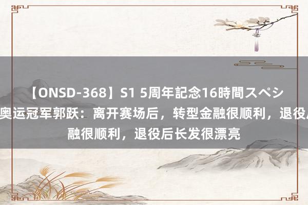 【ONSD-368】S1 5周年記念16時間スペシャル WHITE 奥运冠军郭跃：离开赛场后，转型金融很顺利，退役后长发很漂亮