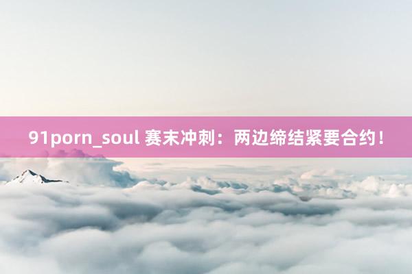 91porn_soul 赛末冲刺：两边缔结紧要合约！