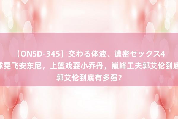 【ONSD-345】交わる体液、濃密セックス4時間 运球晃飞安东尼，上篮戏耍小乔丹，巅峰工夫郭艾伦到底有多强？