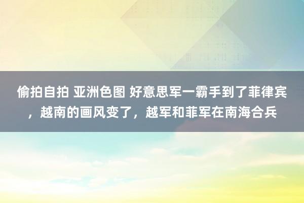 偷拍自拍 亚洲色图 好意思军一霸手到了菲律宾，越南的画风变了，越军和菲军在南海合兵