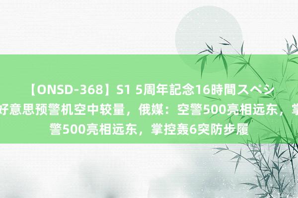 【ONSD-368】S1 5周年記念16時間スペシャル WHITE 中好意思预警机空中较量，俄媒：空警500亮相远东，掌控轰6突防步履