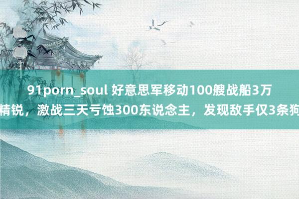 91porn_soul 好意思军移动100艘战船3万精锐，激战三天亏蚀300东说念主，发现敌手仅3条狗