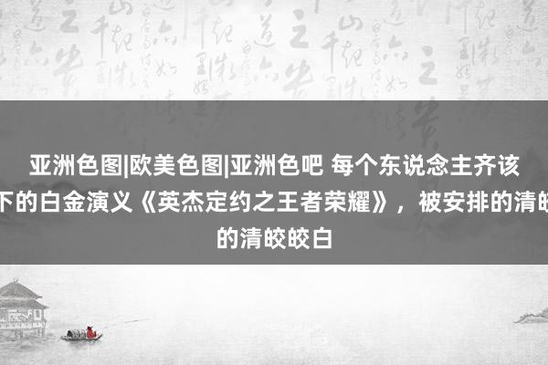 亚洲色图|欧美色图|亚洲色吧 每个东说念主齐该看一下的白金演义《英杰定约之王者荣耀》，被安排的清皎皎白