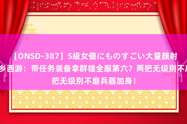 【ONSD-387】S級女優にものすごい大量顔射4時間 黑甜乡西游：带任务装备拿群雄全服第六？两把无级别不磨兵器加身！