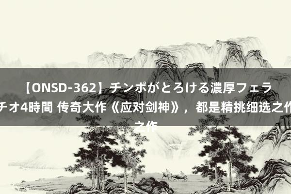 【ONSD-362】チンポがとろける濃厚フェラチオ4時間 传奇大作《应对剑神》，都是精挑细选之作