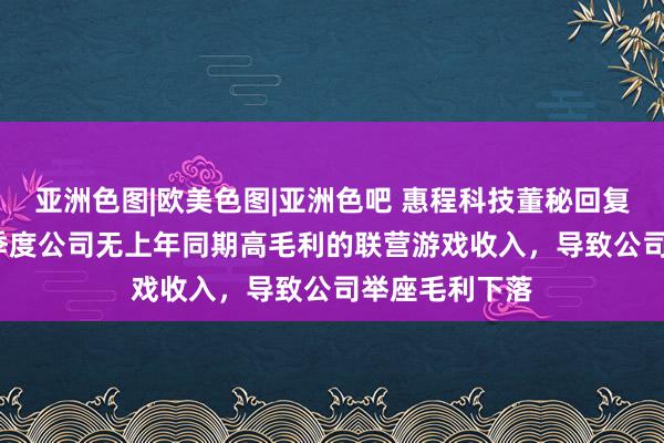 亚洲色图|欧美色图|亚洲色吧 惠程科技董秘回复：2024年一季度公司无上年同期高毛利的联营游戏收入，导致公司举座毛利下落