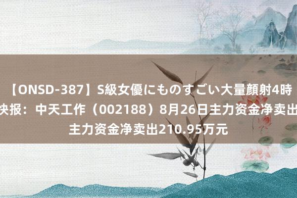 【ONSD-387】S級女優にものすごい大量顔射4時間 股票行情快报：中天工作（002188）8月26日主力资金净卖出210.95万元