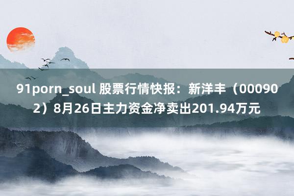 91porn_soul 股票行情快报：新洋丰（000902）8月26日主力资金净卖出201.94万元