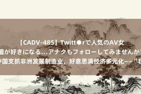 【CADV-485】Twitt●rで人気のAV女優 SNSでますますAV女優が好きになる…アナタもフォローしてみませんか？ 中国支抓非洲发展制造业，好意思满经济多元化——“非中工业化配合束缚迈上新台阶”