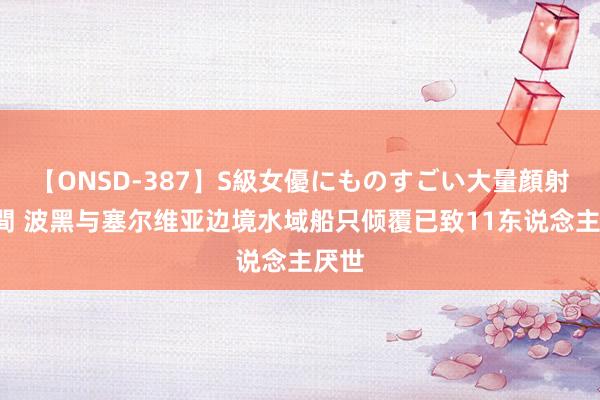 【ONSD-387】S級女優にものすごい大量顔射4時間 波黑与塞尔维亚边境水域船只倾覆已致11东说念主厌世