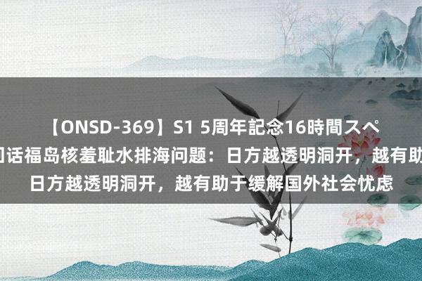 【ONSD-369】S1 5周年記念16時間スペシャル RED 酬酢部回话福岛核羞耻水排海问题：日方越透明洞开，越有助于缓解国外社会忧虑