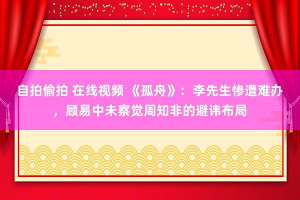 自拍偷拍 在线视频 《孤舟》：李先生惨遭难办，顾易中未察觉周知非的避讳布局