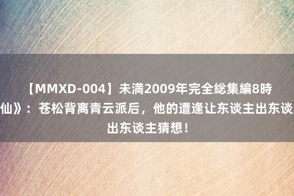 【MMXD-004】未満2009年完全総集編8時間 《诛仙》：苍松背离青云派后，他的遭逢让东谈主出东谈主猜想！