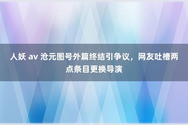 人妖 av 沧元图号外篇终结引争议，网友吐槽两点条目更换导演