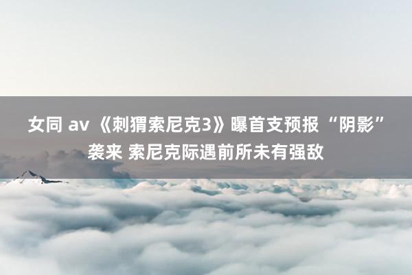 女同 av 《刺猬索尼克3》曝首支预报 “阴影”袭来 索尼克际遇前所未有强敌