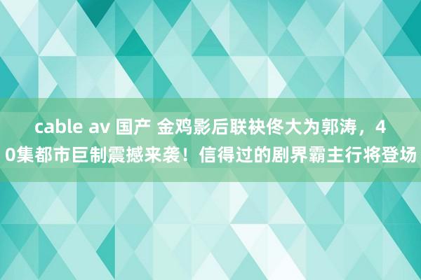 cable av 国产 金鸡影后联袂佟大为郭涛，40集都市巨制震撼来袭！信得过的剧界霸主行将登场