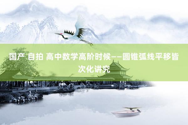 国产 自拍 高中数学高阶时候——圆锥弧线平移皆次化讲究