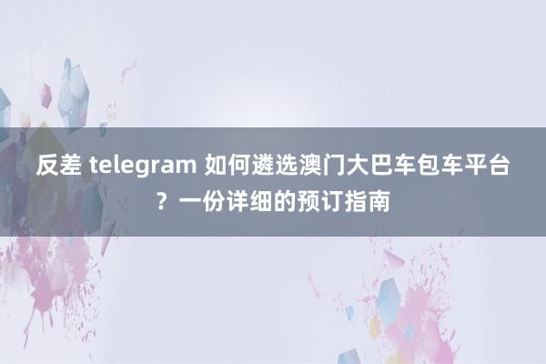 反差 telegram 如何遴选澳门大巴车包车平台？一份详细的预订指南