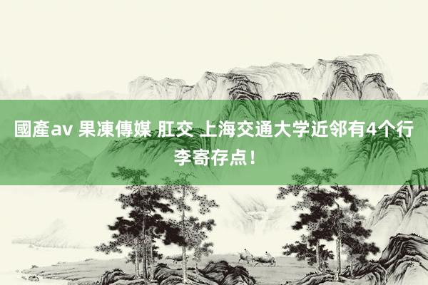 國產av 果凍傳媒 肛交 上海交通大学近邻有4个行李寄存点！