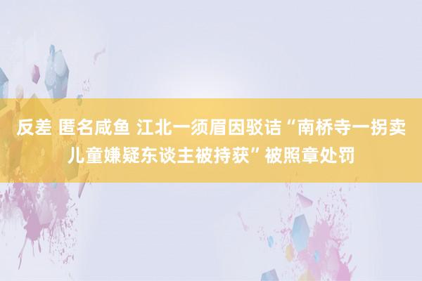 反差 匿名咸鱼 江北一须眉因驳诘“南桥寺一拐卖儿童嫌疑东谈主被持获”被照章处罚