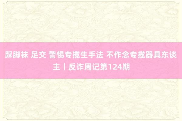 踩脚袜 足交 警惕专揽生手法 不作念专揽器具东谈主丨反诈周记第124期