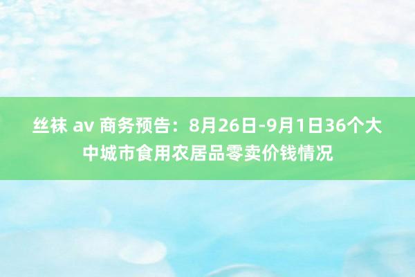 丝袜 av 商务预告：8月26日-9月1日36个大中城市食用农居品零卖价钱情况