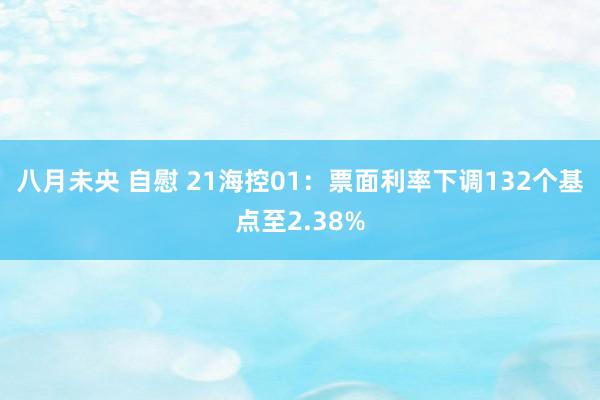 八月未央 自慰 21海控01：票面利率下调132个基点至2.38%