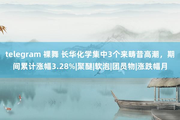 telegram 裸舞 长华化学集中3个来畴昔高潮，期间累计涨幅3.28%|聚醚|软泡|团员物|涨跌幅月