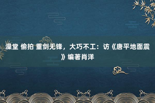 澡堂 偷拍 重剑无锋，大巧不工：访《唐平地面震》编著肖洋