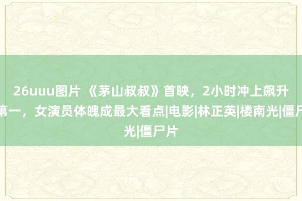 26uuu图片 《茅山叔叔》首映，2小时冲上飙升榜第一，女演员体魄成最大看点|电影|林正英|楼南光|僵尸片