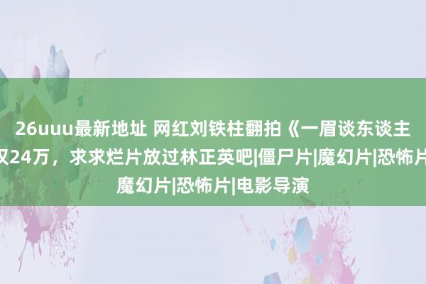 26uuu最新地址 网红刘铁柱翻拍《一眉谈东谈主》，票房仅24万，求求烂片放过林正英吧|僵尸片|魔幻片|恐怖片|电影导演