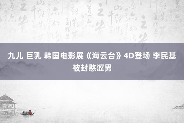 九儿 巨乳 韩国电影展《海云台》4D登场 李民基被封憨涩男