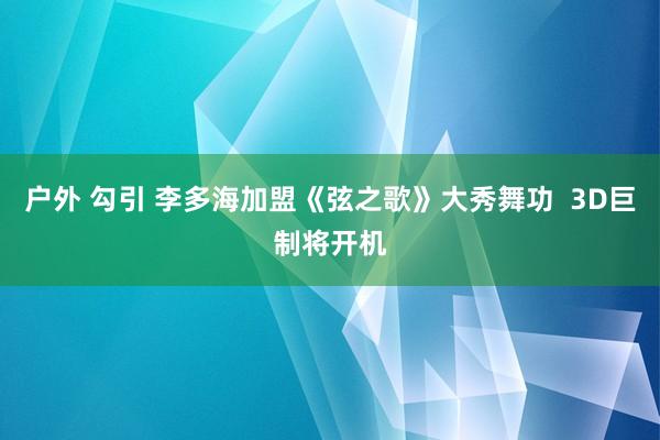 户外 勾引 李多海加盟《弦之歌》大秀舞功  3D巨制将开机