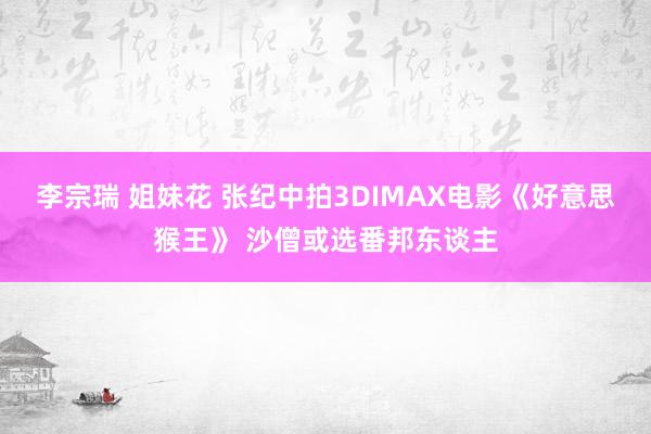 李宗瑞 姐妹花 张纪中拍3DIMAX电影《好意思猴王》 沙僧或选番邦东谈主