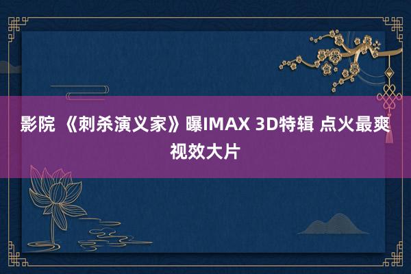 影院 《刺杀演义家》曝IMAX 3D特辑 点火最爽视效大片