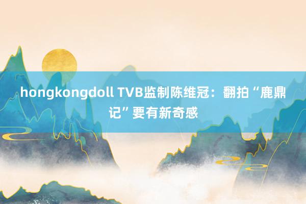 hongkongdoll TVB监制陈维冠：翻拍“鹿鼎记”要有新奇感