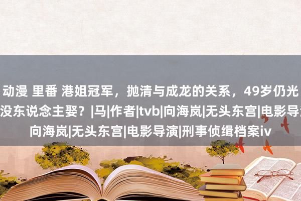 动漫 里番 港姐冠军，抛清与成龙的关系，49岁仍光棍，倾世朱颜为何没东说念主娶？|马|作者|tvb|向海岚|无头东宫|电影导演|刑事侦缉档案iv