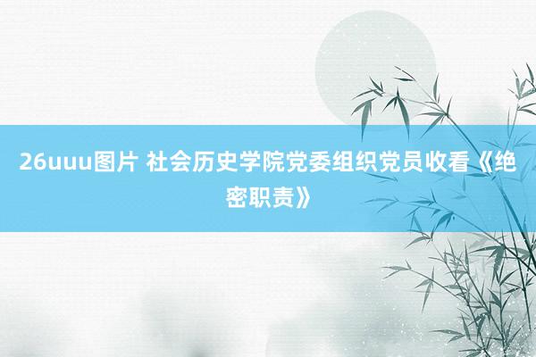 26uuu图片 社会历史学院党委组织党员收看《绝密职责》