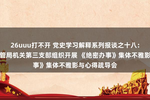 26uuu打不开 党史学习解释系列报谈之十八：福州市商场监管局机关第三支部组织开展 《绝密办事》集体不雅影与心得疏导会