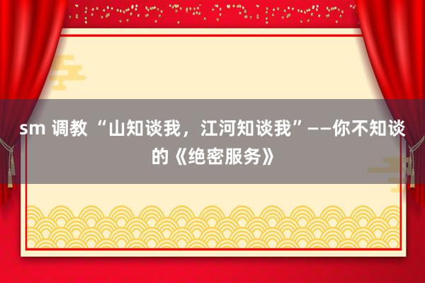 sm 调教 “山知谈我，江河知谈我”——你不知谈的《绝密服务》