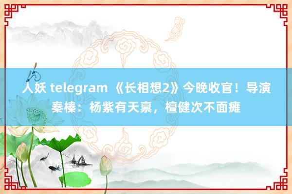 人妖 telegram 《长相想2》今晚收官！导演秦榛：杨紫有天禀，檀健次不面瘫