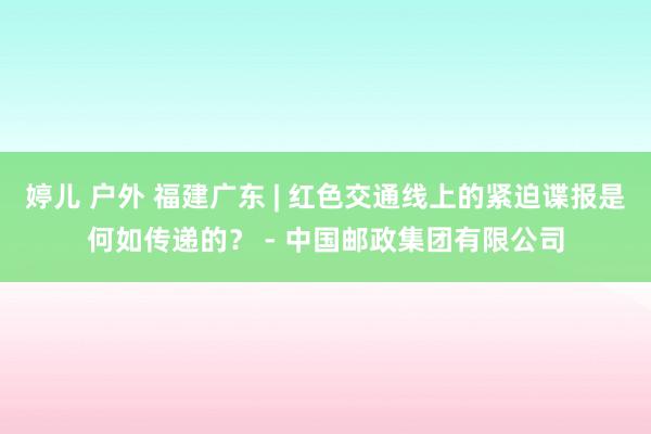 婷儿 户外 福建广东 | 红色交通线上的紧迫谍报是何如传递的？ - 中国邮政集团有限公司