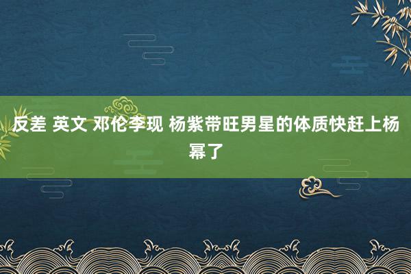 反差 英文 邓伦李现 杨紫带旺男星的体质快赶上杨幂了