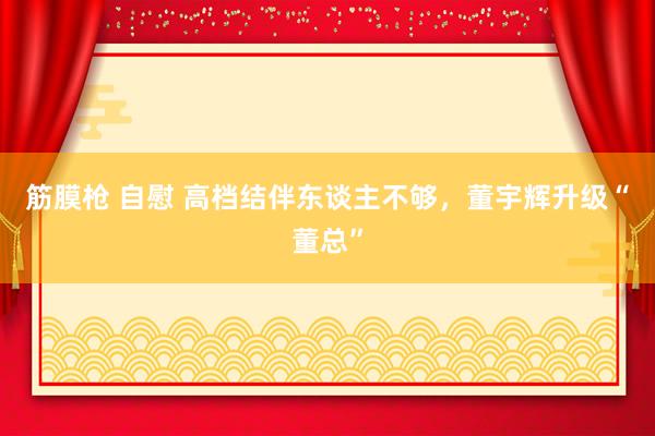 筋膜枪 自慰 高档结伴东谈主不够，董宇辉升级“董总”