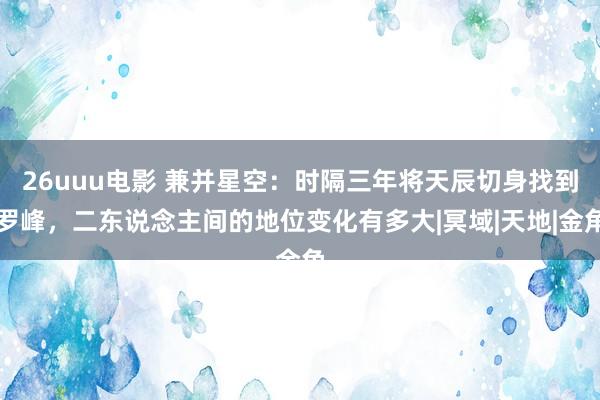 26uuu电影 兼并星空：时隔三年将天辰切身找到罗峰，二东说念主间的地位变化有多大|冥域|天地|金角