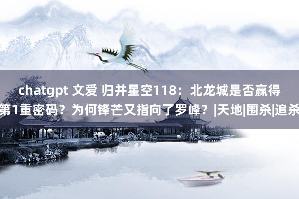 chatgpt 文爱 归并星空118：北龙城是否赢得第1重密码？为何锋芒又指向了罗峰？|天地|围杀|追杀