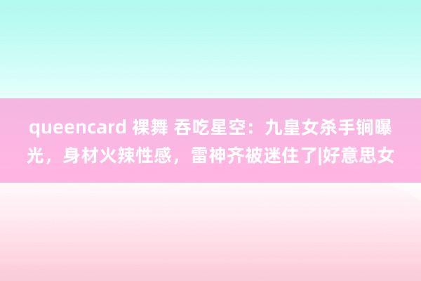 queencard 裸舞 吞吃星空：九皇女杀手锏曝光，身材火辣性感，雷神齐被迷住了|好意思女