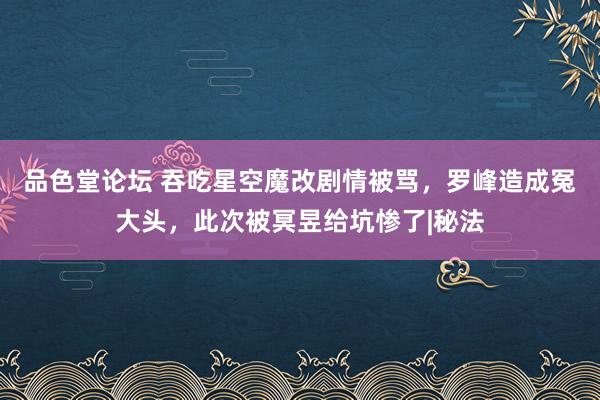 品色堂论坛 吞吃星空魔改剧情被骂，罗峰造成冤大头，此次被冥昱给坑惨了|秘法